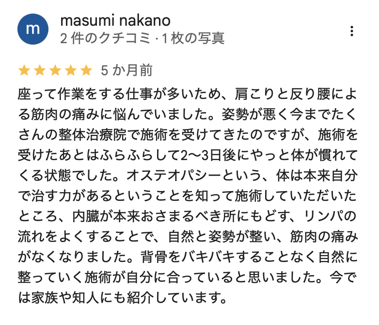 座って作業をする仕事が多いため、肩こりと反り腰による筋肉の痛みに悩んでいました。姿勢が悪く今までたくさんの整体治療院で施術を受けてきたのですが、施術を受けたあとはふらふらして2〜3日後にやっと体が慣れてくる状態でした。オステオパシーという、体は本来自分で治す力があるということを知って施術していただいたところ、内臓が本来おさまるべき所にもどす、リンパの流れをよくすることで、自然と姿勢が整い、筋肉の痛みがなくなりました。背骨をバキバキすることなく自然に整っていく施術が自分に合っていると思いました。今では家族や知人にも紹介しています。