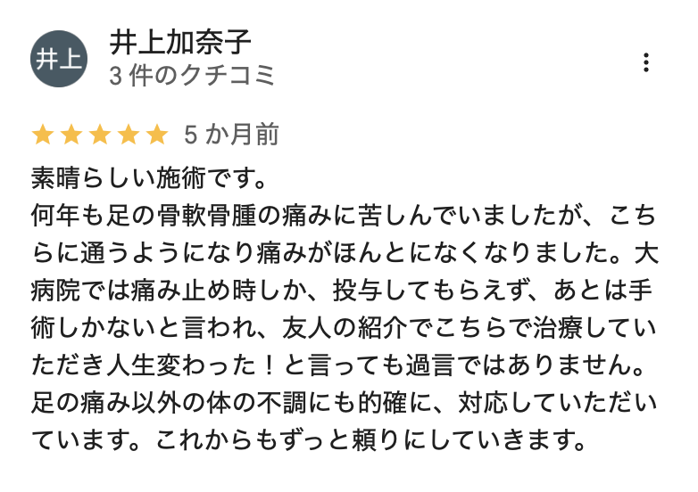 素晴らしい施術です。
何年も足の骨軟骨腫の痛みに苦しんでいましたが、こちらに通うようになり痛みがほんとになくなりました。大病院では痛み止め時しか、投与してもらえず、あとは手術しかないと言われ、友人の紹介でこちらで治療していただき人生変わった!と言っても過言ではありません。足の痛み以外の体の不調にも的確に、対応していただいています。これからもずっと頼りにしていきます。