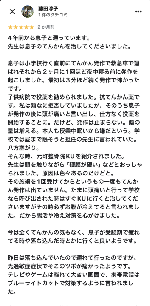 4年前から息子と通っています。
先生は息子のてんかんを治してくださいました。
息子は小学校行く直前にてんかん発作で救急車で運ばれそれから2ヶ月に1回ほど夜中寝る前に発作を起こしました。最初は3分ほど続く発作で怖かったです。
子供病院で投薬を勧められました。抗てんかん薬です。私は頑なに拒否していましたが、そのうち息子が発作の後に頭が痛いと言い出し、仕方なく投薬を開始することに。だけど、発作は止まらない。薬の量は増える。本人も授業中眠いから嫌だという。学校では昼まで眠そうと担任の先生に言われていた。八方塞がり。
そんな時、元町整骨院KUを紹介されました。
先生は頭を触りながら「硬膜が硬い」などとおっしゃられました。原因は色々あるのだけどと。
その施術を1回受けてからというもの一度もてんかん発作は出ていません。たまに頭痛いと行って学校なら呼び出された時はすぐKUに行くと治してくださいますがその時必ずお腹が冷えてると言われました。だから腸活や冷え対策を心がけました。
今は全くてんかんの気もなく、息子が受験期で疲れてる時や落ち込んだ時とかに行くと良いようです。
昨日は落ち込んでいたので連れて行ったのですが、光過敏症症状でそこのツボが痛かったようです。
テレビやゲームは離れて大きい画面で、携帯電話はブルーライトカットで対策するように言われました。
息子のついでに私も施術を受けているのですが、息子の調子に連動してることが多いです。自律神経を整えてる。後はフェイシャルもやってもらっていて、顔が上がります❣️