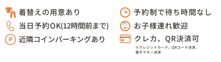 着替えの用意あり
当日予約OK！
近隣コインパーキングあり
予約制で待ち時間無し
お子様連れ歓迎
クレカ、QR決済可
※クレジットカード、QRコード決済、電子マネー決済