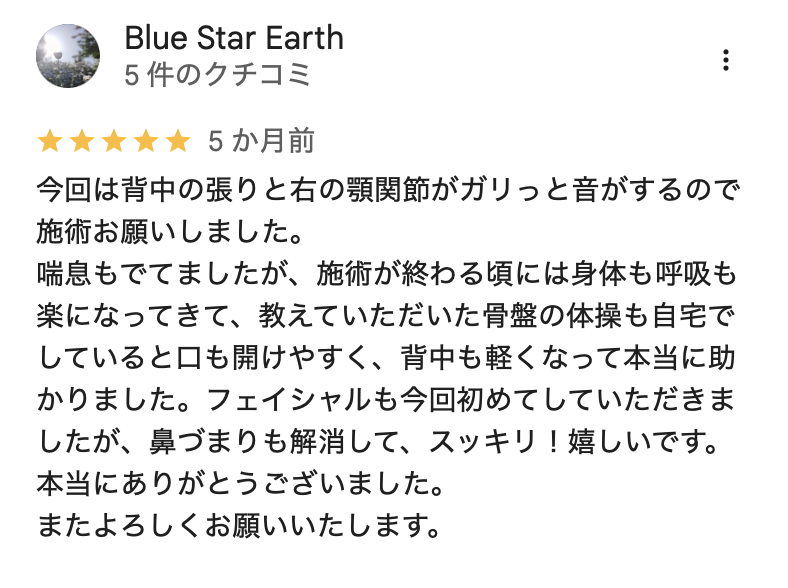 今回は背中の張りと右の顎関節がガリっと音がするので施術お願いしました。
喘息もでてましたが、施術が終わる頃には身体も呼吸も楽になってきて、教えていただいた骨盤の体操も自宅でしていると口も開けやすく、背中も軽くなって本当に助かりました。フェイシャルも今回初めてしていただきましたが、鼻づまりも解消して、スッキリ!嬉しいです。
本当にありがとうございました。
またよろしくお願いいたします。