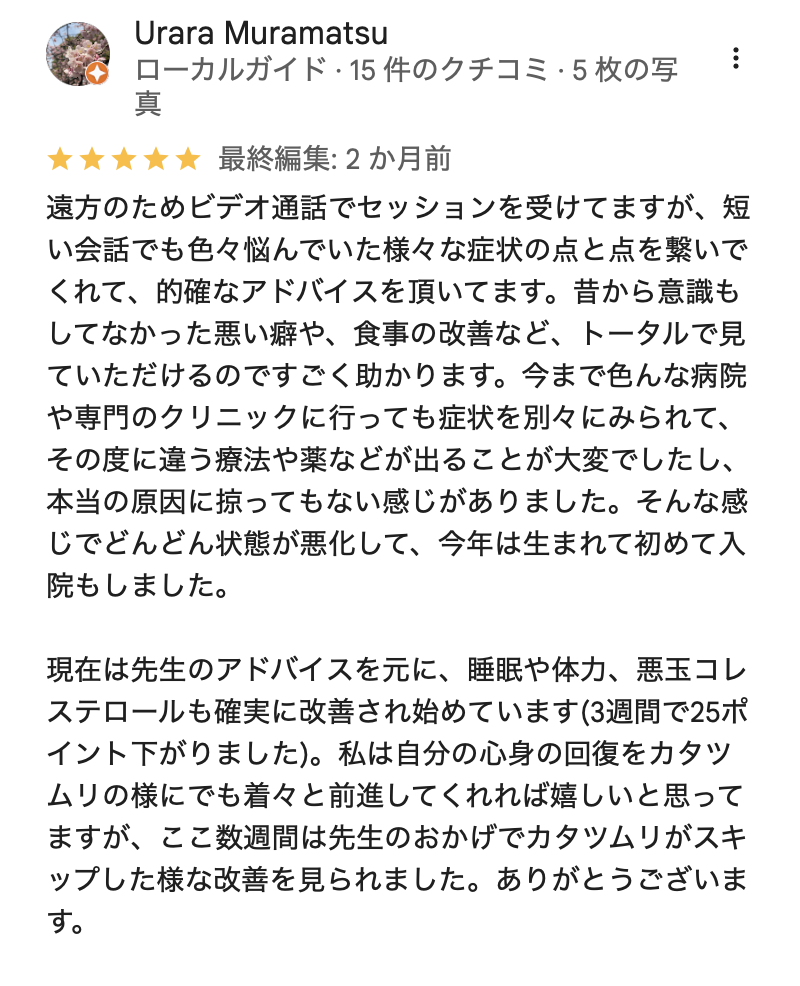 遠方のためビデオ通話でセッションを受けてますが、短い会話でも色々悩んでいた様々な症状の点と点を繋いでくれて、的確なアドバイスを頂いてます。昔から意識もしてなかった悪い癖や、食事の改善など、トータルで見ていただけるのですごく助かります。今まで色んな病院や専門のクリニックに行っても症状を別々にみられて、その度に違う療法や薬などが出ることが大変でしたし、本当の原因に掠ってもない感じがありました。そんな感じでどんどん状態が悪化して、今年は生まれて初めて入院もしました。
現在は先生のアドバイスを元に、睡眠や体力、悪玉コレステロールも確実に改善され始めています(3週間で25ポイント下がりました)。私は自分の心身の回復をカタツムリの様にでも着々と前進してくれれば嬉しいと思ってますが、ここ数週間は先生のおかげでカタツムリがスキップした様な改善を見られました。ありがとうございます。