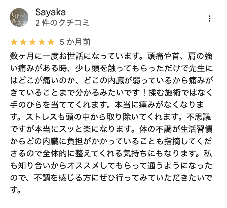数ヶ月に一度お世話になっています。頭痛や首、肩の強い痛みがある時、少し頭を触ってもらっただけで先生にはどこが痛いのか、どこの内臓が弱っているから痛みがきていることまで分かるみたいです!揉む施術ではなく手のひらを当ててくれます。本当に痛みがなくなります。ストレスも頭の中から取り除いてくれます。不思議ですが本当にスッと楽になります。体の不調が生活習慣からどの内臓に負担がかかっていることも指摘してくださるので全体的に整えてくれる気持ちにもなります。私も知り合いからオススメしてもらって通うようになったので、不調を感じる方にぜひ行ってみていただきたいです。