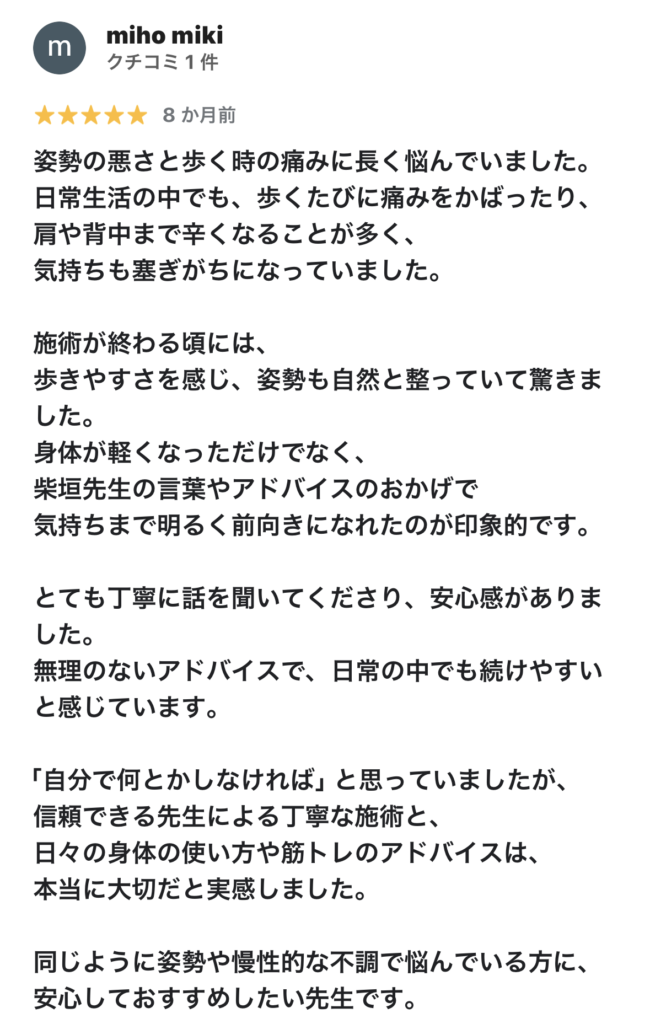姿勢の悪さと歩く時の痛みに長く悩んでいました。
日常生活の中でも、歩くたびに痛みをかばったり、
肩や背中まで辛くなることが多く、
気持ちも塞ぎがちになっていました。
施術が終わる頃には、
歩きやすさを感じ、姿勢も自然と整っていて驚きました。
身体が軽くなっただけでなく、
柴垣先生の言葉やアドバイスのおかげで
気持ちまで明るく前向きになれたのが印象的です。
とても丁寧に話を聞いてくださり、安心感がありました。
無理のないアドバイスで、日常の中でも続けやすいと感じています。
「自分で何とかしなければ」と思っていましたが、
信頼できる先生による丁寧な施術と、
日々の身体の使い方や筋トレのアドバイスは、
本当に大切だと実感しました。
同じように姿勢や慢性的な不調で悩んでいる方に、
安心しておすすめしたい先生です。