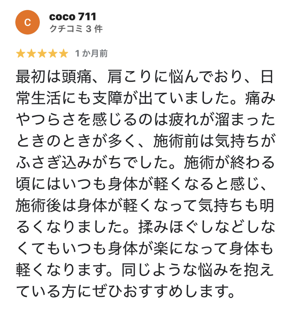 最初は頭痛、肩こりに悩んでおり、日常生活にも支障が出ていました。痛みやつらさを感じるのは疲れが溜まったときのときが多く、施術前は気持ちがふさぎ込みがちでした。
施術が終わる頃にはいつも身体が軽くなると感じ、施術後は身体が軽くなって気持ちも明るくなりました。
揉みほぐしなどしなくてもいつも身体が楽になって身体も軽くなります。同じような悩みを抱えている方にぜひおすすめします。