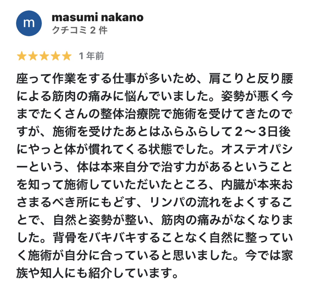座って作業をする仕事が多いため、肩こりと反り腰による筋肉の痛みに悩んでいました。姿勢が悪く今までたくさんの整体治療院で施術を受けてきたのですが、施術を受けたあとはふらふらして2〜3日後にやっと体が慣れてくる状態でした。
オステオパシーという、体は本来自分で治す力があるということを知って施術していただいたところ、内臓が本来おさまるべき所にもどす、リンパの流れをよくすることで、自然と姿勢が整い、筋肉の痛みがなくなりました。
背骨をバキバキすることなく自然に整っていく施術が自分に合っていると思いました。今では家族や知人にも紹介しています。